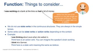 Copyright © 2018 by Pearson Education Gold Experience 2nd Edition C1
Function: Things to consider...
Notice how this part of the
sentence is in the past simple and
not the past continuous. This is
an example of a state verb (not
an action).
I was working at a bank at the time so had a bit of money.
● We do not use state verbs in the continuous structures. They are always in the simple
tenses.
● Some verbs can be state verbs or action verbs depending on the context.
● Example:
I was thinking about Laura when she walked in.
Think here is an action verb. You can imagine the speaker’s brain working.
I think he’s German.
Think here is a state verb meaning the same as believe.
 