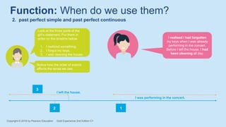 Function: When do we use them?
2. past perfect simple and past perfect continuous
I realised I had forgotten
my keys when I was already
performing in the concert.
Before I left the house, I had
been cleaning all day.
Look at the three parts of the
girl’s statement. Put them in
order on the timeline below.
1. I realized something.
2. I forgot my keys.
3. I was cleaning the house.
Notice how the order of events
affects the tense we use.
I left the house.
I was performing in the concert.
1
2
3
Copyright © 2018 by Pearson Education Gold Experience 2nd Edition C1
 
