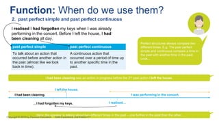 past perfect simple past perfect continuous
To talk about an action that
occurred before another action in
the past (almost like we look
back in time).
A continuous action that
occurred over a period of time up
to another specific time in the
past.
I realised I had forgotten my keys when I was already
performing in the concert. Before I left the house, I had
been cleaning all day.
Function: When do we use them?
2. past perfect simple and past perfect continuous
I had been cleaning was an action in progress before the 2nd past action I left the house.
Here, the speaker is talking about two different times in the past – one further in the past than the other.
Perfect structures always compare two
different times. E.g. The past perfect
simple and continuous compare a time in
the past with another time in the past.
Look...
I had been cleaning.
I left the house.
…I had forgotten my keys.
I was performing in the concert.
I realised…
Copyright © 2018 by Pearson Education Gold Experience 2nd Edition C1
 