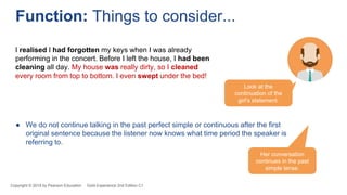 ● We do not continue talking in the past perfect simple or continuous after the first
original sentence because the listener now knows what time period the speaker is
referring to.
Copyright © 2018 by Pearson Education Gold Experience 2nd Edition C1
Function: Things to consider...
Look at the
continuation of the
girl’s statement.
I realised I had forgotten my keys when I was already
performing in the concert. Before I left the house, I had been
cleaning all day. My house was really dirty, so I cleaned
every room from top to bottom. I even swept under the bed!
Her conversation
continues in the past
simple tense.
 