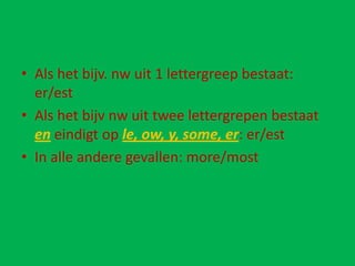• Als het bijv. nw uit 1 lettergreep bestaat:
  er/est
• Als het bijv nw uit twee lettergrepen bestaat
  en eindigt op le, ow, y, some, er: er/est
• In alle andere gevallen: more/most
 