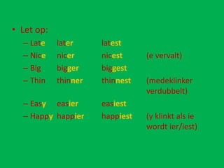 • Let op:
  – Late    later     latest
  – Nice    nicer     nicest     (e vervalt)
  – Big     bigger    biggest
  – Thin    thinner   thinnest   (medeklinker
                                 verdubbelt)
  – Easy easier       easiest
  – Happy happier     happiest   (y klinkt als ie
                                 wordt ier/iest)
 