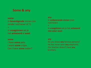 Some & any

some:                         any:
                              in ontkennende zinnen (met
in bevestigende zinnen (zin
                              not/never)
zonder not/never of ?)        +
+                             In vraagzinnen als je het antwoord
in vraagzinnen als je         niet zeker weet
het antwoord al weet

some                          any
I have some pets.             Do you know any famous persons?
I want some crisps.           He has never seen any elephants.
                              Our teacher doesn’t have any
Can I have some water?
                              brothers.
 