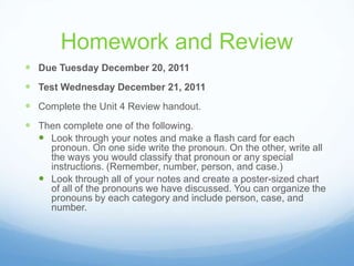 Homework and Review
 Due Tuesday December 20, 2011
 Test Wednesday December 21, 2011
 Complete the Unit 4 Review handout.
 Then complete one of the following.
   Look through your notes and make a flash card for each
    pronoun. On one side write the pronoun. On the other, write all
    the ways you would classify that pronoun or any special
    instructions. (Remember, number, person, and case.)
   Look through all of your notes and create a poster-sized chart
    of all of the pronouns we have discussed. You can organize the
    pronouns by each category and include person, case, and
    number.
 