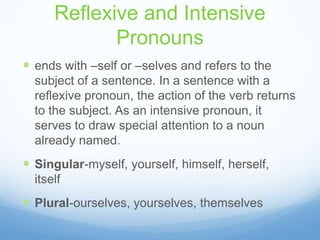 Reflexive and Intensive
             Pronouns
 ends with –self or –selves and refers to the
  subject of a sentence. In a sentence with a
  reflexive pronoun, the action of the verb returns
  to the subject. As an intensive pronoun, it
  serves to draw special attention to a noun
  already named.
 Singular-myself, yourself, himself, herself,
  itself
 Plural-ourselves, yourselves, themselves
 