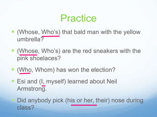 Practice
 (Whose, Who’s) that bald man with the yellow
  umbrella?
 (Whose, Who’s) are the red sneakers with the
  pink shoelaces?
 (Who, Whom) has won the election?
 Esi and (I, myself) learned about Neil
  Armstrong.
 Did anybody pick (his or her, their) nose during
  class?
 