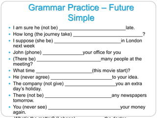 Grammar Practice – Future 
Simple 
 I am sure he (not be) _________________________late. 
 How long (the journey take) __________________________? 
 I suppose (she be) _________________________in London 
next week 
 John (phone) _______________your office for you 
 (There be) ________________________many people at the 
meeting? 
 What time _____________________(this movie start)? 
 He (never agree) _______________________to your idea. 
 The company (not give) ___________________you an extra 
day’s holiday. 
 There (not be) _________________________any newspapers 
tomorrow. 
 You (never see) ___________________________your money 
again. 
 What’s the matter? (I phone)__________ the doctor. 
 