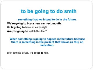 to be going to do smth 
something that we intend to do in the future. 
We’re going to buy a new car next month. 
He is going to have an early night 
Are you going to watch this film? 
When something is going to happen in the future because 
there is something in the present that shows us this, an 
indication. 
Look at those clouds. It’s going to rain. 
 