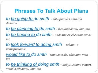 Phrases To Talk About Plans 
to be going to do smth - собираться что-то 
делать 
to be planning to do smth – планировать что-то 
to be hoping to do smth – надеяться сделать что- 
то 
to look forward to doing smth – ждать с 
нетерпением 
would like to do smth – хотелось бы сделать что- 
то 
to be thinking of doing smth – подумывать о том, 
чтобы сделать что-то 
 
