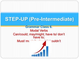 STEP-UP (Pre-Intermediate) 
Grammar Class 6. 
Modal Verbs 
Can/could; may/might; have to/ don’t 
have to; 
Must/ mustn’t; should/shouldn’t 
 