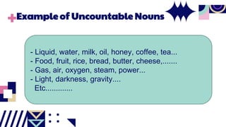 Example of Uncountable Nouns
- Liquid, water, milk, oil, honey, coffee, tea...
- Food, fruit, rice, bread, butter, cheese,.......
- Gas, air, oxygen, steam, power...
- Light, darkness, gravity....
Etc.............
 