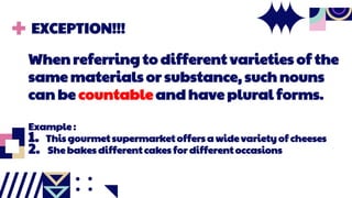 EXCEPTION!!!
When referring to different varieties of the
same materials or substance, such nouns
can be countable and have plural forms.
Example :
1. This gourmet supermarket offers a wide variety of cheeses
2. She bakes different cakes for different occasions
 