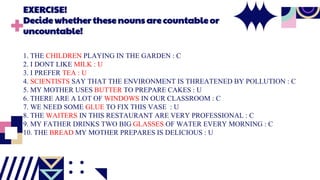 EXERCISE!
Decidewhether thesenouns arecountableor
uncountable!
1. THE CHILDREN PLAYING IN THE GARDEN : C
2. I DONT LIKE MILK : U
3. I PREFER TEA : U
4. SCIENTISTS SAY THAT THE ENVIRONMENT IS THREATENED BY POLLUTION : C
5. MY MOTHER USES BUTTER TO PREPARE CAKES : U
6. THERE ARE A LOT OF WINDOWS IN OUR CLASSROOM : C
7. WE NEED SOME GLUE TO FIX THIS VASE : U
8. THE WAITERS IN THIS RESTAURANT ARE VERY PROFESSIONAL : C
9. MY FATHER DRINKS TWO BIG GLASSES OF WATER EVERY MORNING : C
10. THE BREAD MY MOTHER PREPARES IS DELICIOUS : U
 