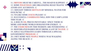 11. DRIVERS MUST BE CAREFUL , THE ROAD IS SLIPPERY : C
12. SOME POLICEMAN ARE ORGANIZING ROAD TRAFFIC TO
AVOID ANY ACCIDENTS : C
13. I BOUGHT THREEE BOTTLES OF MINERAL WATER FOR
OUR PICNIC : C
14. I’D LIKE SOME JUICES PLEASE! :U
15. SUCCESSFUL CANDIDATES WILL JOIN THE CAMP LATER
THIS YEAR : C
16. A RISE IN OIL PRICES INEVITABLE SINCE THERE IS
MORE AND MORE WORLD DEMAND FOR ENERGY : U
17. THE EXERCISES ON THIS WEBSITE ARE INTERESTING : C
18. DEHYDRATED BABIES MUST DRINK A LOT OF WATER : U
19. ADULT ILLITERATES LEARN THROUGH A SPECIAL
GOVERNMENT PROGRAM : C
20. I MET SOME NICE PEOPLE WHEN I WAS WALKING
ALONG THE BEACH : C
 