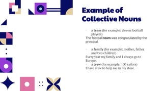 Example of
Collective Nouns
• a team (for example: eleven football
players)
The football team was congratulated by the
principal.
• a family (for example: mother, father
and two children)
Every year my family and I always go to
Europe.
• a crew (for example: 100 sailors)
I have crew to help me in my store.
 