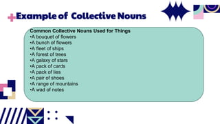 Example of Collective Nouns
Common Collective Nouns Used for Things
•A bouquet of flowers
•A bunch of flowers
•A fleet of ships
•A forest of trees
•A galaxy of stars
•A pack of cards
•A pack of lies
•A pair of shoes
•A range of mountains
•A wad of notes
 