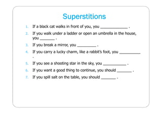 Superstitions 
1. If a black cat walks in front of you, you _____________ . 
2. If you walk under a ladder or open an umbrella in the house, 
you _______ . 
3. If you break a mirror, you _________ . 
4. If you carry a lucky charm, like a rabbit’s foot, you __________ 
. 
5. If you see a shooting star in the sky, you ___________ . 
6. If you want a good thing to continue, you should _______ . 
7. If you spill salt on the table, you should _______ . 
 