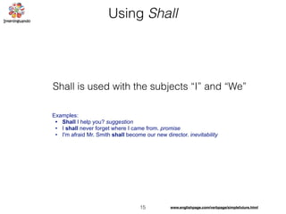 15
Using Shall
Examples:
• Shall I help you? suggestion
• I shall never forget where I came from. promise
• I'm afraid Mr. Smith shall become our new director. inevitability
Shall is used with the subjects “I” and “We”
www.englishpage.com/verbpage/simplefuture.html
 