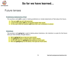 16
So far we have learned…
Future tenses
Predictions/statements of fact
• The sun will rise at 6.30 tomorrow.
• Lunch break today will be 10 minutes longer than usual.
• In the year 2050 all students will have their own computers in school.
The auxiliary verb will is used in making predictions or simple statements of fact about the future.
Intentions
The auxiliary verb going to is used in talking about intentions. (An intention is a plan for the future
that you have already thought about.)
• We're going to buy a new car next month.
• I'm going to work in a bank when I leave school.
• In the new year I'm going to stop eating so much junk.
• He's not going to go to the dance. He's got too much work.
http://esl.ﬁs.edu/grammar/rules/future.htm
 