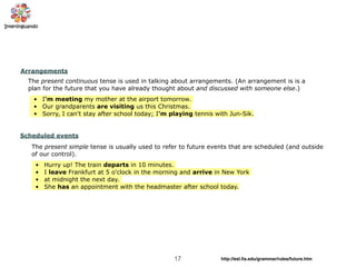 17 http://esl.ﬁs.edu/grammar/rules/future.htm
Arrangements
The present continuous tense is used in talking about arrangements. (An arrangement is is a
plan for the future that you have already thought about and discussed with someone else.)
• I'm meeting my mother at the airport tomorrow.
• Our grandparents are visiting us this Christmas.
• Sorry, I can't stay after school today; I'm playing tennis with Jun-Sik.
Scheduled events
The present simple tense is usually used to refer to future events that are scheduled (and outside
of our control).
• Hurry up! The train departs in 10 minutes.
• I leave Frankfurt at 5 o'clock in the morning and arrive in New York
• at midnight the next day.
• She has an appointment with the headmaster after school today.
 