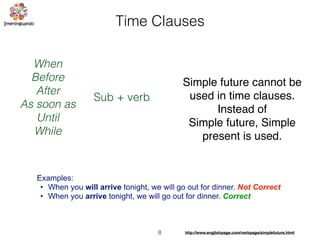 8 http://www.englishpage.com/verbpage/simplefuture.html
Time Clauses
When
Before
After
As soon as
Until
While
Sub + verb
Examples:
• When you will arrive tonight, we will go out for dinner. Not Correct
• When you arrive tonight, we will go out for dinner. Correct
Simple future cannot be
used in time clauses.
Instead of
Simple future, Simple
present is used.
 