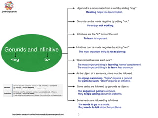 3
Gerunds and Inﬁnitive
-ing to-
A gerund is a noun made from a verb by adding "-ing."
Reading helps you learn English.
Gerunds can be made negative by adding "not."
He enjoys not working.
When should we use each one?
Infinitives are the "to" form of the verb
To learn is important.
Infinitives can be made negative by adding "not."
The most important thing is not to give up.
The most important thing is learning. normal complement
The most important thing is to learn. less common
As the object of a sentence, rules must be followed
He enjoys swimming. "Enjoy" requires a gerund.
He wants to swim. "Want" requires an infinitive.
Some verbs are followed by gerunds as objects
She suggested going to a movie.
Mary keeps talking about her problems.
Some verbs are followed by infinitives.
She wants to go to a movie.
Mary needs to talk about her problems.
http://web2.uvcs.uvic.ca/elc/studyzone/410/grammar/gerinf.htm
 