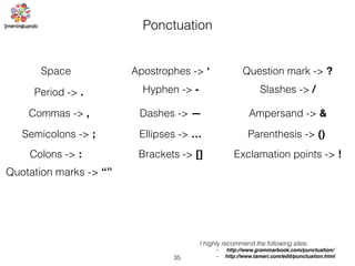 35
Ponctuation
Space
Period -> .
Commas -> ,
Semicolons -> ;
Colons -> :
Quotation marks -> “”
Parenthesis -> ()
Apostrophes -> ‘
Hyphen -> -
Dashes -> —
Ellipses -> …
Question mark -> ?
Exclamation points -> !
Slashes -> /
Ampersand -> &
Brackets -> []
I highly recommend the following sites:
• http://www.grammarbook.com/punctuation/
• http://www.tameri.com/edit/punctuation.html
 