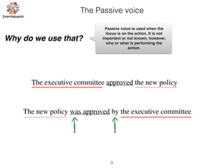 The Passive voice
Why do we use that?
The executive committee approved the new policy
The new policy was approved by the executive committee
Passive voice is used when the
focus is on the action. It is not
important or not known, however,
who or what is performing the
action.
3
 