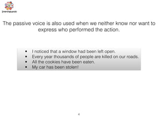 4
The passive voice is also used when we neither know nor want to
express who performed the action.
• I noticed that a window had been left open.
• Every year thousands of people are killed on our roads.
• All the cookies have been eaten.
• My car has been stolen!
 