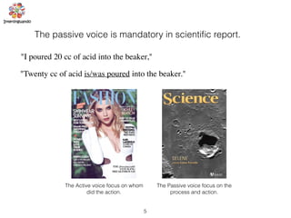 5
The passive voice is mandatory in scientiﬁc report.
"I poured 20 cc of acid into the beaker,"
"Twenty cc of acid is/was poured into the beaker."
The Active voice focus on whom
did the action.
The Passive voice focus on the
process and action.
 