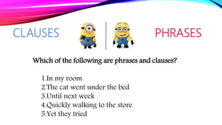 CLAUSES PHRASES
Which of the following are phrases and clauses?
1.In my room
2.The cat went under the bed
3.Until next week
4.Quickly walking to the store
5.Yet they tried
 