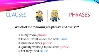 CLAUSES PHRASES
Which of the following are phrases and clauses?
1.In my room phrase
2.The cat went under the bed Clause
3.Until next week phrase
4.Quickly walking to the store phrase
5.Yet they tried clause
 