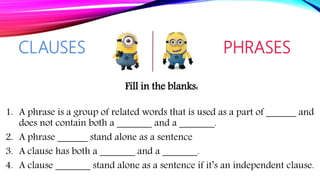 Fill in the blanks:
1. A phrase is a group of related words that is used as a part of ______ and
does not contain both a _______ and a _______.
2. A phrase ______ stand alone as a sentence
3. A clause has both a _______ and a _______.
4. A clause _______ stand alone as a sentence if it’s an independent clause.
CLAUSES PHRASES
 