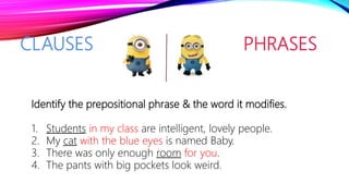 CLAUSES PHRASES
Identify the prepositional phrase & the word it modifies.
1. Students in my class are intelligent, lovely people.
2. My cat with the blue eyes is named Baby.
3. There was only enough room for you.
4. The pants with big pockets look weird.
 