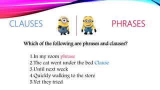 CLAUSES PHRASES
Which of the following are phrases and clauses?
1.In my room phrase
2.The cat went under the bed Clause
3.Until next week
4.Quickly walking to the store
5.Yet they tried
 