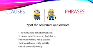 CLAUSES PHRASES
Spot the sentences and clauses.
• The woman ate her dinner quickly.
• I cannot move because my back hurts.
• who was running really quickly
• Josie could swim really quickly.
• which was really smelly
 