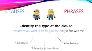 CLAUSES PHRASES
Whatever you want to do for your birthday is fine with me.
Identify the type of the clause
Noun clause Adverb clause
Relative ( adjective) clause
 