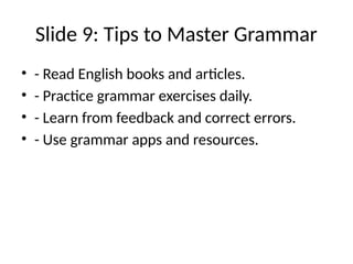 Slide 9: Tips to Master Grammar
• - Read English books and articles.
• - Practice grammar exercises daily.
• - Learn from feedback and correct errors.
• - Use grammar apps and resources.
 