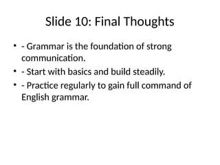 Slide 10: Final Thoughts
• - Grammar is the foundation of strong
communication.
• - Start with basics and build steadily.
• - Practice regularly to gain full command of
English grammar.
 