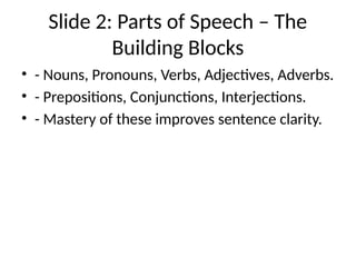 Slide 2: Parts of Speech – The
Building Blocks
• - Nouns, Pronouns, Verbs, Adjectives, Adverbs.
• - Prepositions, Conjunctions, Interjections.
• - Mastery of these improves sentence clarity.
 