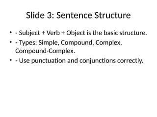 Slide 3: Sentence Structure
• - Subject + Verb + Object is the basic structure.
• - Types: Simple, Compound, Complex,
Compound-Complex.
• - Use punctuation and conjunctions correctly.
 