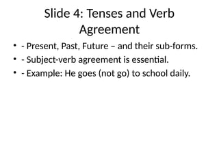 Slide 4: Tenses and Verb
Agreement
• - Present, Past, Future – and their sub-forms.
• - Subject-verb agreement is essential.
• - Example: He goes (not go) to school daily.
 