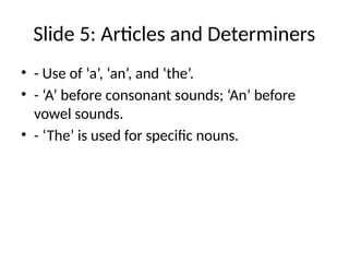 Slide 5: Articles and Determiners
• - Use of ‘a’, ‘an’, and ‘the’.
• - ‘A’ before consonant sounds; ‘An’ before
vowel sounds.
• - ‘The’ is used for specific nouns.
 