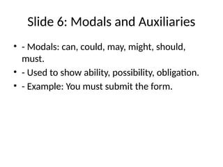 Slide 6: Modals and Auxiliaries
• - Modals: can, could, may, might, should,
must.
• - Used to show ability, possibility, obligation.
• - Example: You must submit the form.
 
