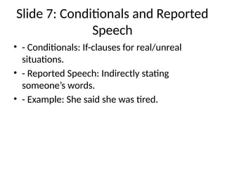 Slide 7: Conditionals and Reported
Speech
• - Conditionals: If-clauses for real/unreal
situations.
• - Reported Speech: Indirectly stating
someone’s words.
• - Example: She said she was tired.
 