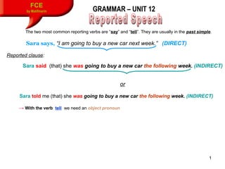 1
FCE
by Matifmarin GRAMMAR – UNIT 12
The two most common reporting verbs are “say” and “tell”. They are usually in the past simple.
Sara says, “I am going to buy a new car next week.”” (DIRECT)
Reported clause:
Sara said (that) she was going to buy a new car the following week. (INDIRECT)
or
Sara told me (that) she was going to buy a new car the following week. (INDIRECT)
→ With the verb tell we need an object pronoun
 