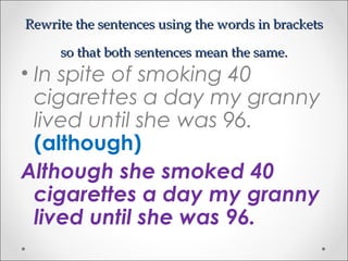 Rewrite the sentences using the words in bracketsRewrite the sentences using the words in brackets
so that both sentences mean the same.so that both sentences mean the same.
• In spite of smoking 40
cigarettes a day my granny
lived until she was 96.
(although)
Although she smoked 40
cigarettes a day my granny
lived until she was 96.
 