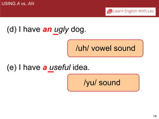 14 
USING A vs. AN 
(d) I have an ugly dog. 
/uh/ vowel sound 
(e) I have a useful idea. 
/yu/ sound 
 