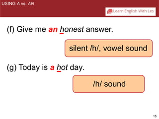 15 
USING A vs. AN 
(f) Give me an honest answer. 
silent /h/, vowel sound 
(g) Today is a hot day. 
/h/ sound 
 