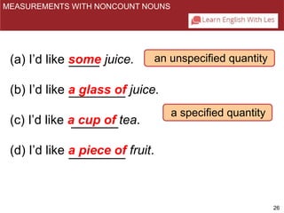 26 
MEASUREMENTS WITH NONCOUNT NOUNS 
an unspecified quantity 
a specified quantity 
(a) I’d like some juice. 
(b) I’d like a glass of juice. 
(c) I’d like a cup of tea. 
(d) I’d like a piece of fruit. 
 